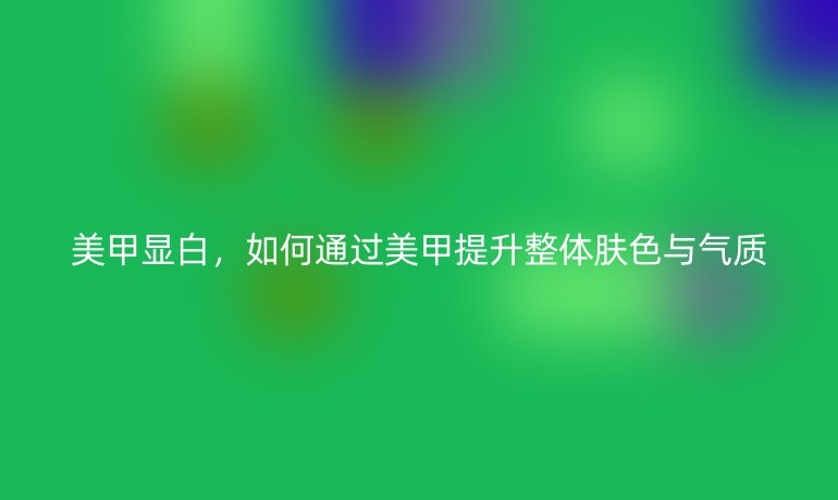 美甲显白，如何通过美甲提升整体肤色与气质