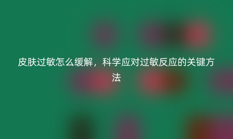 皮肤过敏怎么缓解，科学应对过敏反应的关键方法