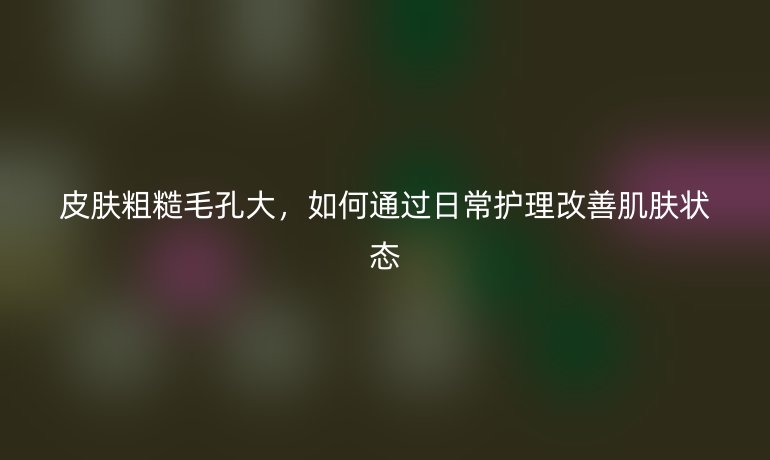 皮肤粗糙毛孔大，如何通过日常护理改善肌肤状态