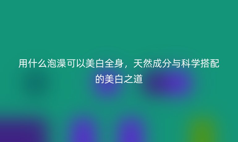用什么泡澡可以美白全身，天然成分与科学搭配的美白之道