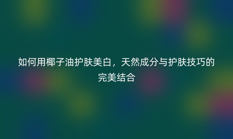 如何用椰子油护肤美白，天然成分与护肤技巧的完美结合