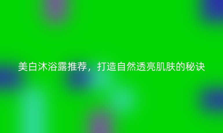 美白沐浴露推荐，打造自然透亮肌肤的秘诀