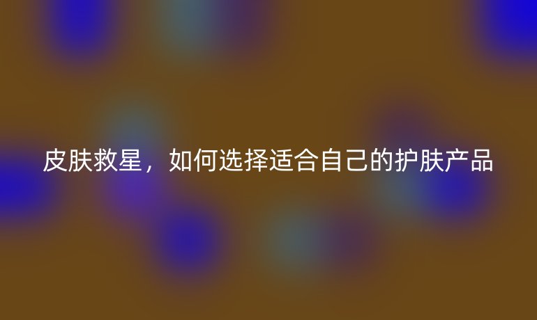 皮肤救星，如何选择适合自己的护肤产品