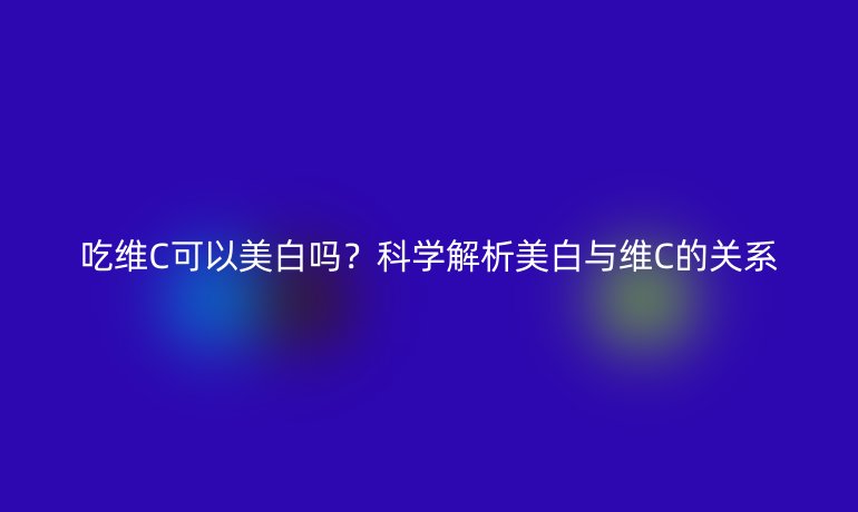 吃维C可以美白吗？科学解析美白与维C的关系