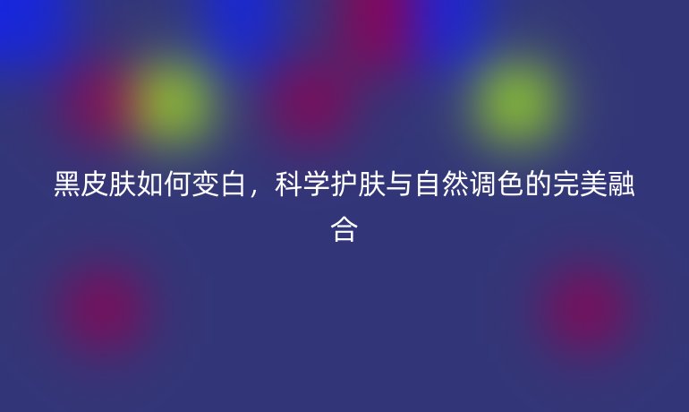 黑皮肤如何变白，科学护肤与自然调色的完美融合