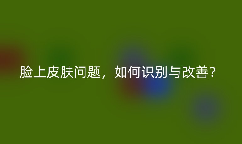脸上皮肤问题，如何识别与改善？