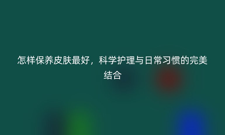 怎样保养皮肤最好，科学护理与日常习惯的完美结合