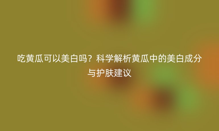 吃黄瓜可以美白吗？科学解析黄瓜中的美白成分与护肤建议