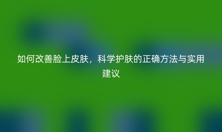 如何改善脸上皮肤，科学护肤的正确方法与实用建议
