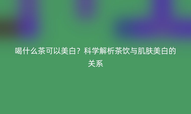 喝什么茶可以美白?科学解析茶饮与肌肤美白的关系