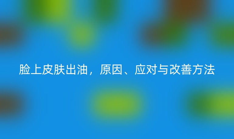 脸上皮肤出油，原因、应对与改善方法