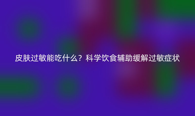 皮肤过敏能吃什么？科学饮食辅助缓解过敏症状