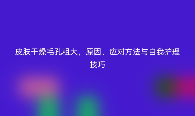 皮肤干燥毛孔粗大，原因、应对方法与自我护理技巧