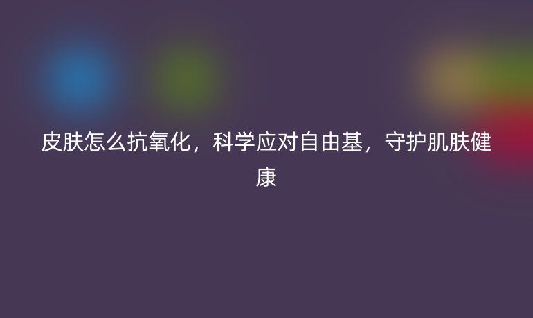 皮肤怎么抗氧化，科学应对自由基，守护肌肤健康
