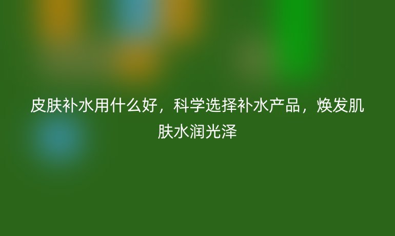 皮肤补水用什么好，科学选择补水产品，焕发肌肤水润光泽