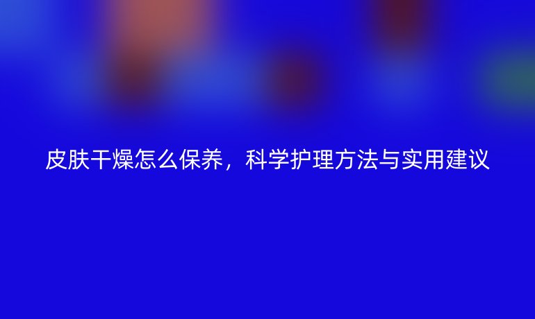 皮肤干燥怎么保养，科学护理方法与实用建议