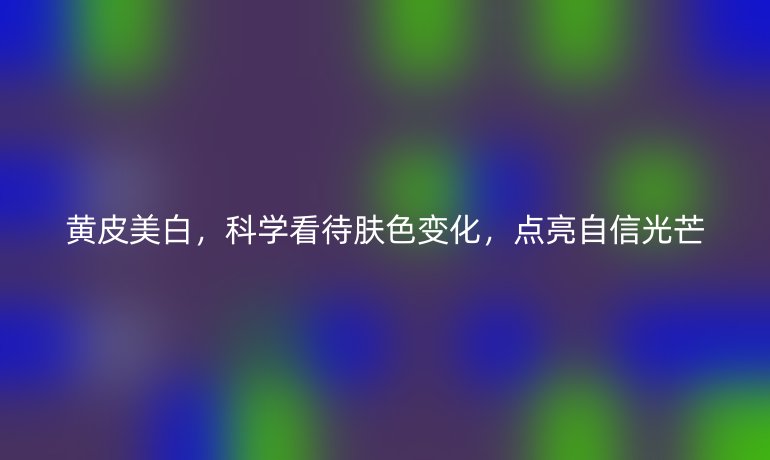 黄皮美白，科学看待肤色变化，点亮自信光芒