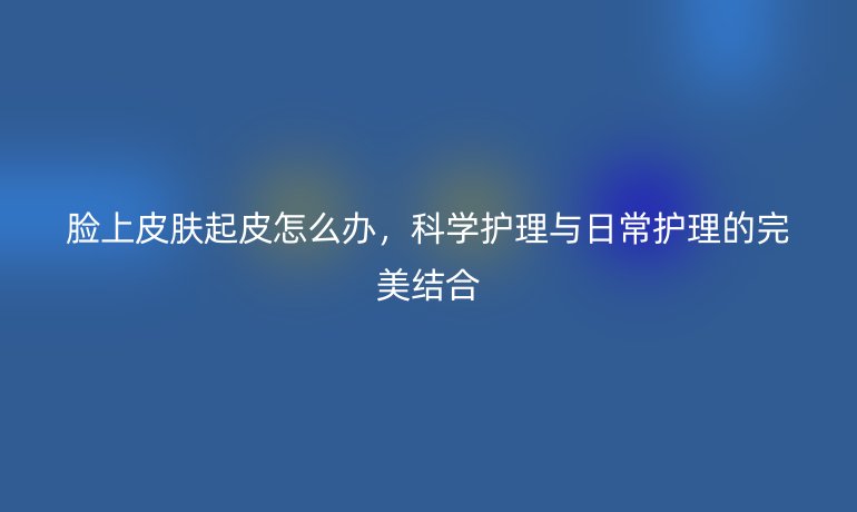 脸上皮肤起皮怎么办，科学护理与日常护理的完美结合