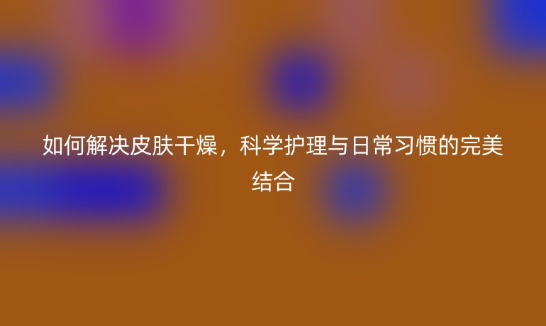如何解决皮肤干燥，科学护理与日常习惯的完美结合