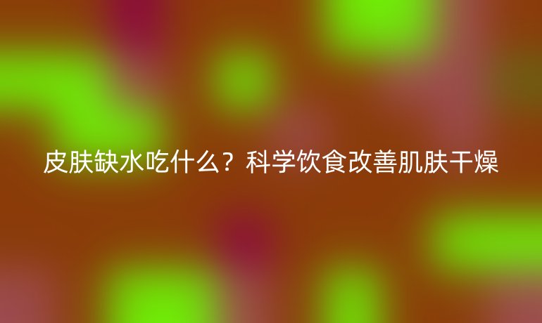 皮肤缺水吃什么？科学饮食改善肌肤干燥