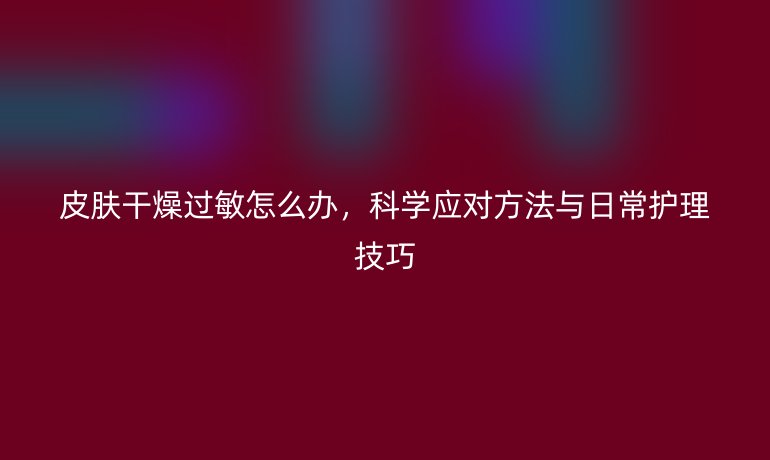 皮肤干燥过敏怎么办，科学应对方法与日常护理技巧