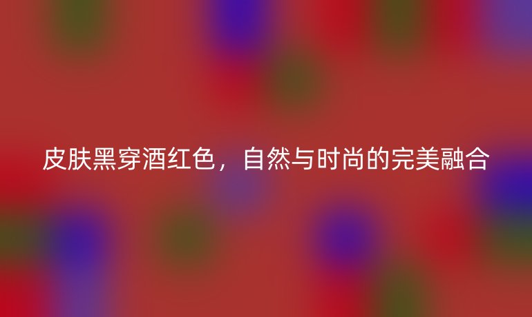 皮肤黑穿酒红色，自然与时尚的完美融合