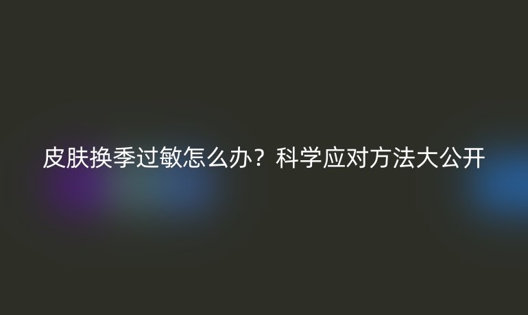 皮肤换季过敏怎么办？科学应对方法大公开