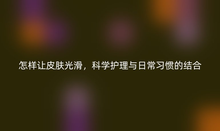 怎样让皮肤光滑，科学护理与日常习惯的结合