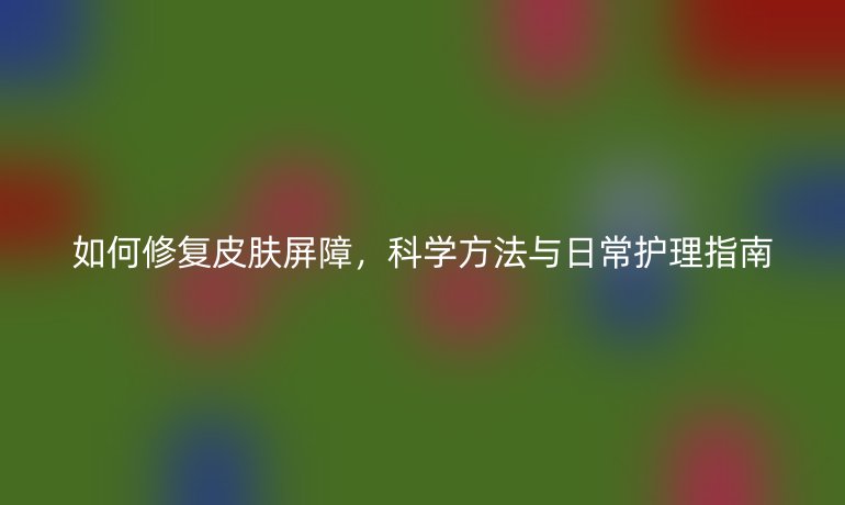 如何修复皮肤屏障，科学方法与日常护理指南