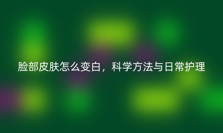 脸部皮肤怎么变白，科学方法与日常护理