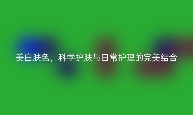 美白肤色，科学护肤与日常护理的完美结合
