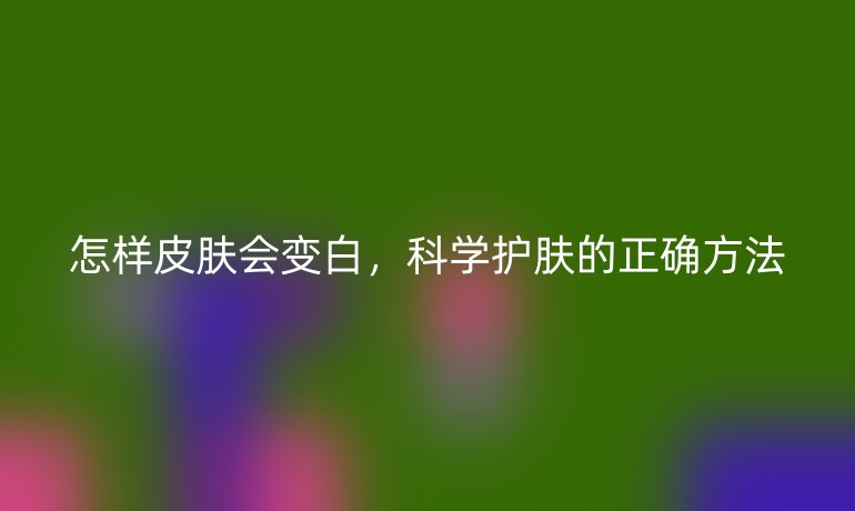 怎样皮肤会变白，科学护肤的正确方法