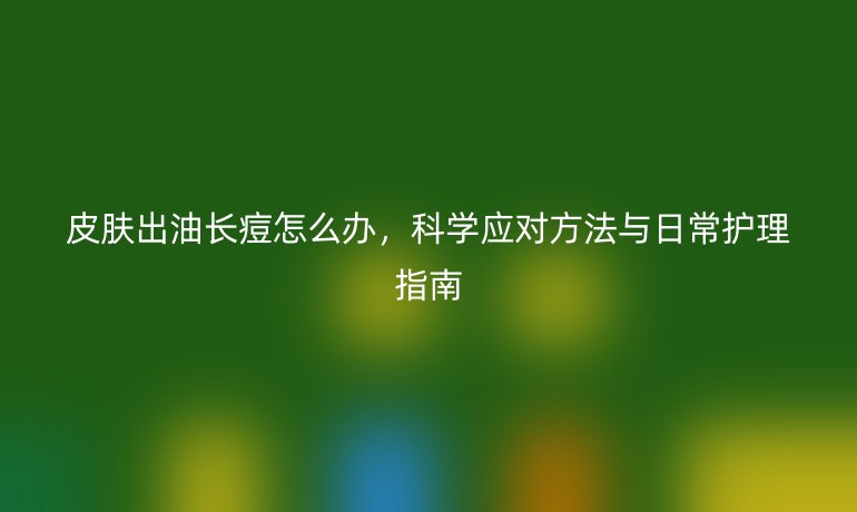 皮肤出油长痘怎么办，科学应对方法与日常护理指南