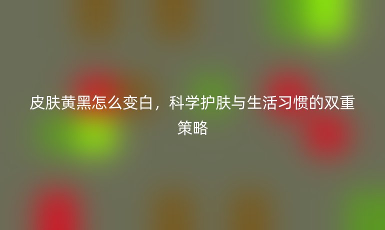 皮肤黄黑怎么变白，科学护肤与生活习惯的双重策略