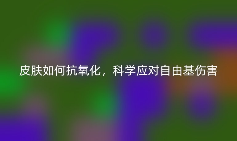 皮肤如何抗氧化，科学应对自由基伤害