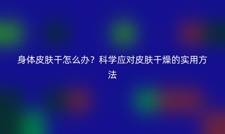 身体皮肤干怎么办？科学应对皮肤干燥的实用方法