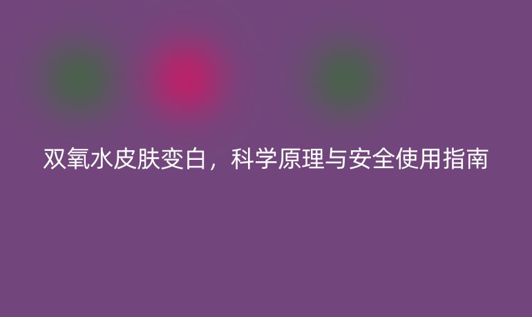 双氧水皮肤变白，科学原理与安全使用指南