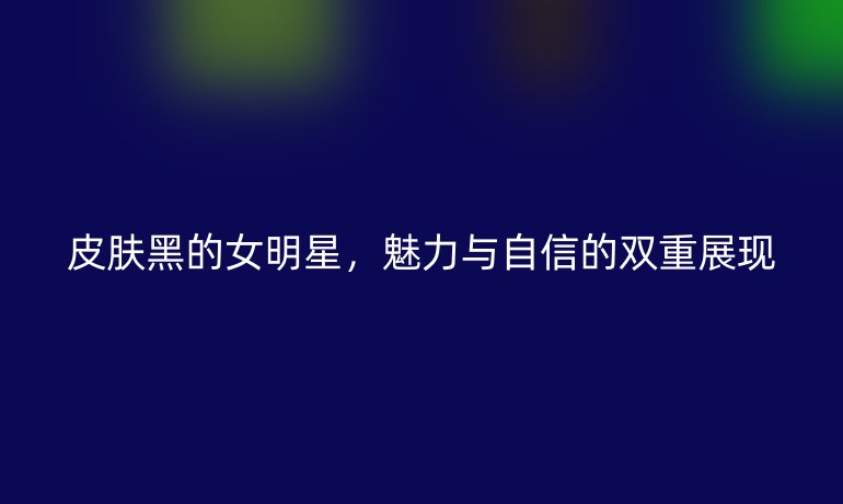皮肤黑的女明星，魅力与自信的双重展现