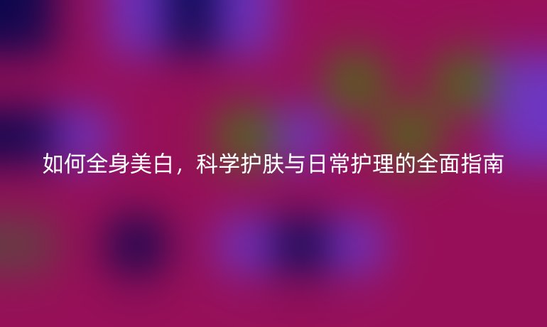 如何全身美白，科学护肤与日常护理的全面指南