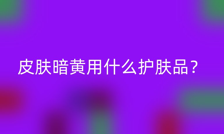 皮肤暗黄用什么护肤品？