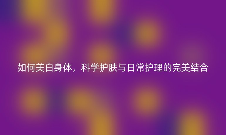 如何美白身体，科学护肤与日常护理的完美结合