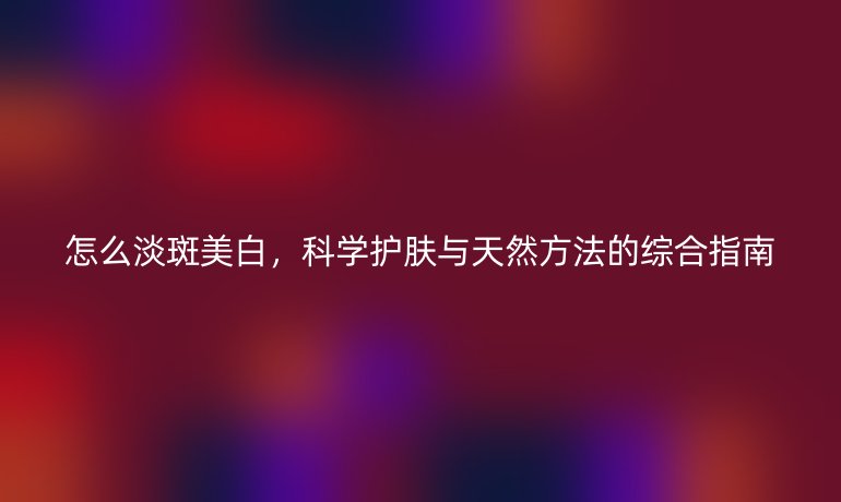 怎么淡斑美白，科学护肤与天然方法的综合指南