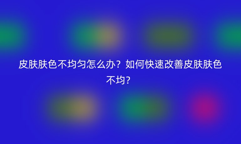皮肤肤色不均匀怎么办？如何快速改善皮肤肤色不均？
