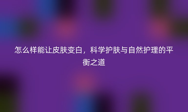 怎么样能让皮肤变白，科学护肤与自然护理的平衡之道