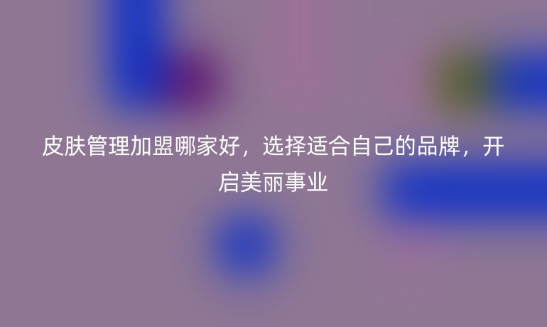 皮肤管理加盟哪家好，选择适合自己的品牌，开启美丽事业