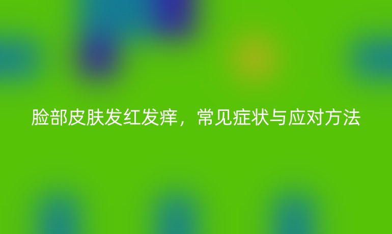 脸部皮肤发红发痒，常见症状与应对方法