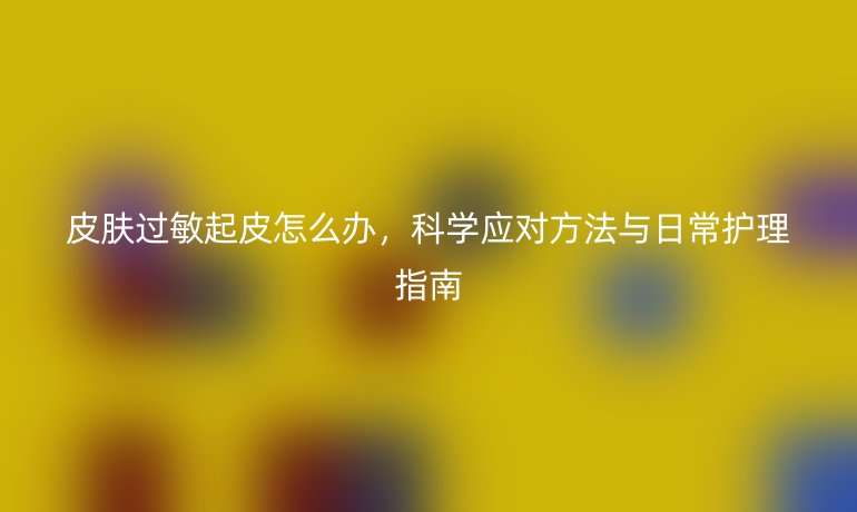 皮肤过敏起皮怎么办，科学应对方法与日常护理指南