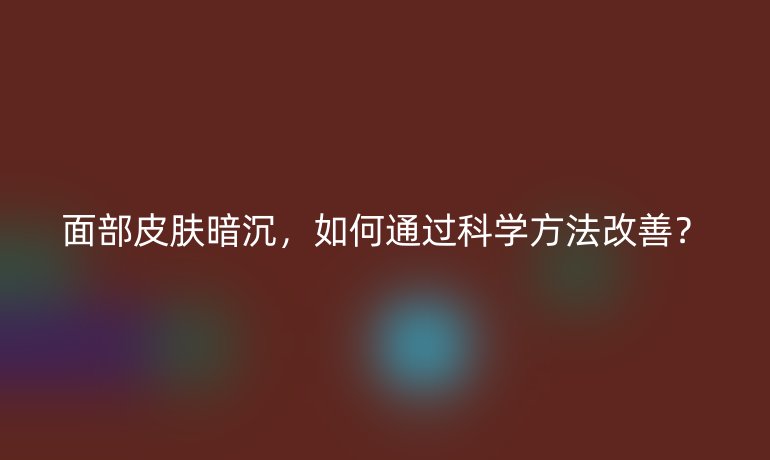 面部皮肤暗沉,如何通过科学方法改善?