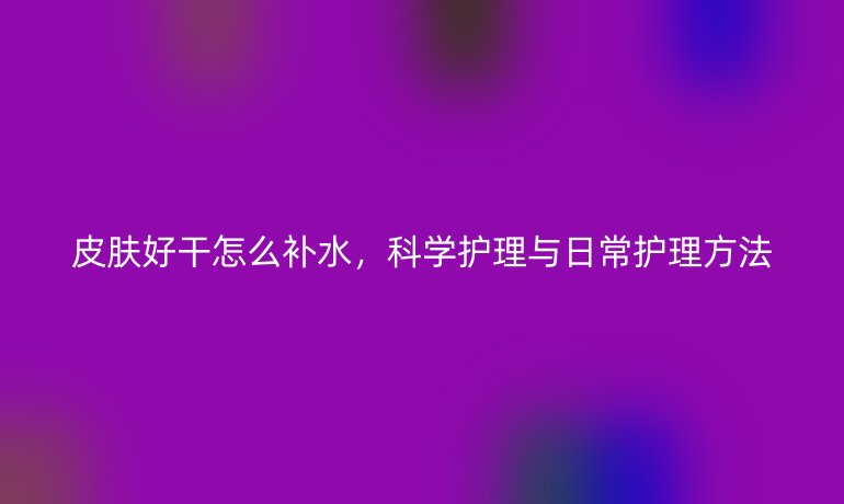 皮肤好干怎么补水，科学护理与日常护理方法