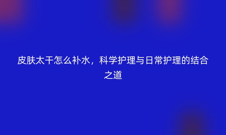 皮肤太干怎么补水，科学护理与日常护理的结合之道